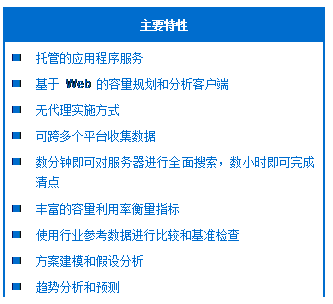 文本框: 主要特性
托管的应用程序服务
基于 Web 的容量规划和分析客户端
无代理实施方式
可跨多个平台收集数据
数分钟即可对服务器进行全面搜索，数小时即可完成清点
丰富的容量利用率衡量指标
使用行业参考数据进行比较和基准检查
方案建模和假设分析
趋势分析和预测
异常检测和警报
特定分析和报告
